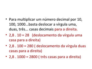 Para multiplicar um número decimal por 10, 100, 1000...basta deslocar a vírgula uma, duas, três... casas decimais  para a direita. 2,8 . 10 = 28  (deslocamento da vírgula uma casa para a direita) 2,8 . 100 = 280 ( deslocamento da vírgula duas casas para a direita) 2,8 . 1000 = 2800 ( três casas para a direita) 