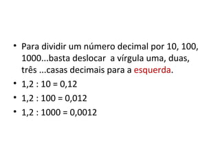Para dividir um número decimal por 10, 100, 1000...basta deslocar  a vírgula uma, duas, três ...casas decimais para a  esquerda . 1,2 : 10 = 0,12 1,2 : 100 = 0,012 1,2 : 1000 = 0,0012 