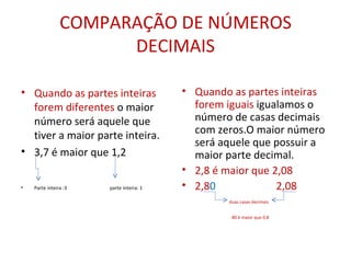 COMPARAÇÃO DE NÚMEROS DECIMAIS Quando as partes inteiras forem diferentes  o maior número será aquele que tiver a maior parte inteira. 3,7 é maior que 1,2 Parte inteira :3  parte inteira: 1 Quando as partes inteiras forem iguais  igualamos o número de casas decimais com zeros.O maior número será aquele que possuir a maior parte decimal. 2,8 é maior que 2,08 2,8 0  2,08 duas casas decimais 80 é maior que 0,8   