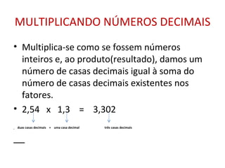 MULTIPLICANDO NÚMEROS DECIMAIS Multiplica-se como se fossem números inteiros e, ao produto(resultado), damos um número de casas decimais igual à soma do número de casas decimais existentes nos fatores. 2,54  x  1,3  =  3,302  duas casas decimais  +  uma casa decimal  três casas decimais 