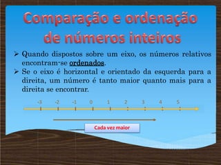  Quando dispostos sobre um eixo, os números relativos
encontram-se ordenados.
 Se o eixo é horizontal e orientado da esquerda para a
direita, um número é tanto maior quanto mais para a
direita se encontrar.
2 3 4 5
0 1
-1
-2
-3
Cada vez maior
 