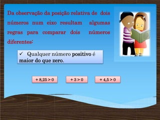 Da observação da posição relativa de dois
números num eixo resultam algumas
regras para comparar dois números
diferentes:
 Qualquer número positivo é
maior do que zero.
+ 8,25 > 0 + 3 > 0 + 4,5 > 0
 