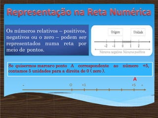 Os números relativos – positivos,
negativos ou o zero – podem ser
representados numa reta por
meio de pontos.
Se quisermos marcaro ponto A correspondente ao número +5,
contamos 5 unidades para a direita de 0 ( zero ).
- O +1
A
+5 +
 