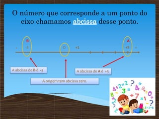 O número que corresponde a um ponto do
eixo chamamos abcissa desse ponto.
A
+5 +
- O +1
B
-3
A abcissa de A é +5
A origem tem abcissa zero.
A abcissa de B é -3
 