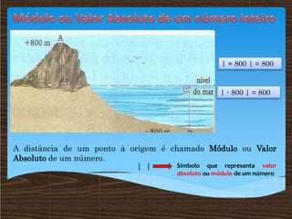 A distância de um ponto à origem é chamado Módulo ou Valor
Absoluto de um número.
| | Símbolo que representa valor
absoluto ou módulo de um número
| + 800 | = 800
| - 800 | = 800
 