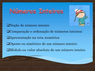 Noção de número inteiro;
Comparação e ordenação de números inteiros;
Apresentação na reta numérica
Oposto ou simétrico de um número inteiro;
Módulo ou valor absoluto de um número inteiro.
 