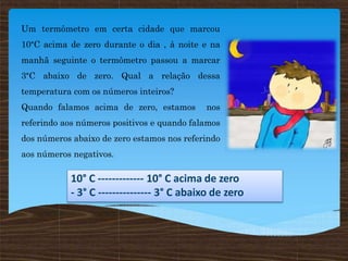 Um termômetro em certa cidade que marcou
10°C acima de zero durante o dia , à noite e na
manhã seguinte o termômetro passou a marcar
3°C abaixo de zero. Qual a relação dessa
temperatura com os números inteiros?
Quando falamos acima de zero, estamos nos
referindo aos números positivos e quando falamos
dos números abaixo de zero estamos nos referindo
aos números negativos.
10° C ------------- 10° C acima de zero
- 3° C --------------- 3° C abaixo de zero
 
