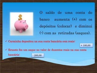 O saldo de uma conta do
banco aumenta (+) com os
depósitos (colocar) e diminui
(-) com as retiradas (saques).
 Carminha depositou na sua conta bancária cem reais:
 Ernesto fez um saque no valor de duzentos reais na sua conta
bancária:
+ 100,00
- 200,00
 
