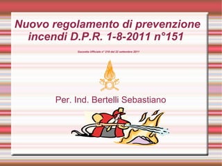 Nuovo regolamento di prevenzione
  incendi D.P.R. 1-8-2011 n°151
            Gazzetta Ufficiale n° 218 del 22 settembre 2011




       Per. Ind. Bertelli Sebastiano
 