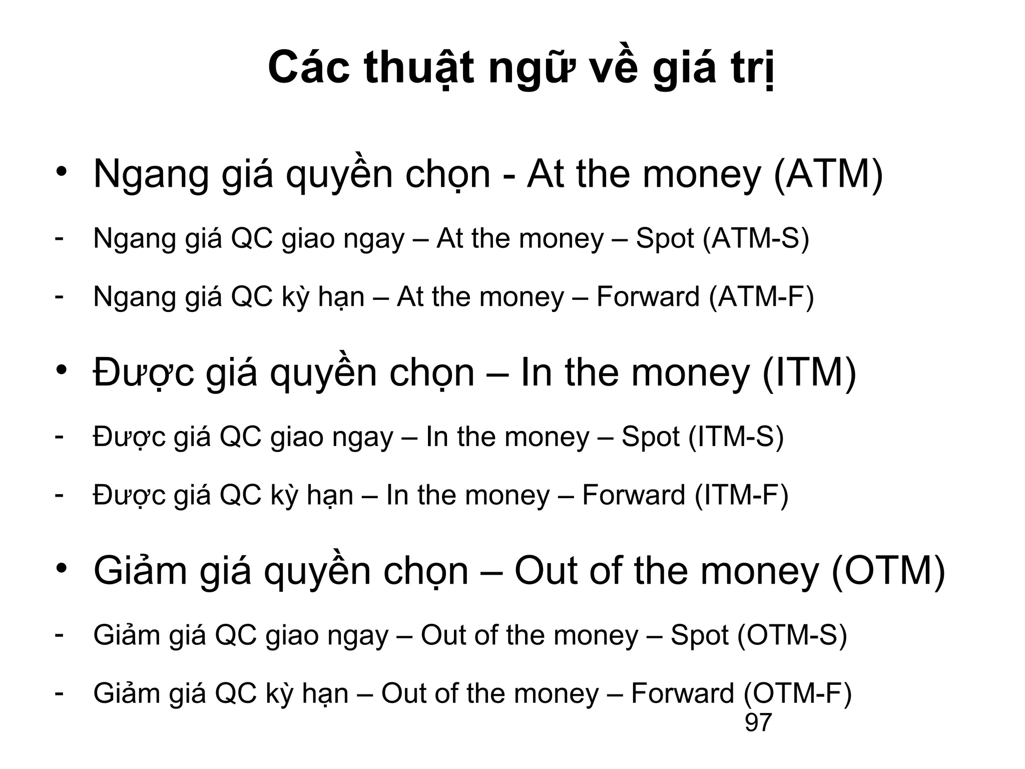 Các thuật ngữ về giá trị

• Ngang giá quyền chọn - At the money (ATM)
-   Ngang giá QC giao ngay – At the money – Spot (ATM-S)
-   Ngang giá QC kỳ hạn – At the money – Forward (ATM-F)

• Được giá quyền chọn – In the money (ITM)
-   Được giá QC giao ngay – In the money – Spot (ITM-S)
-   Được giá QC kỳ hạn – In the money – Forward (ITM-F)

• Giảm giá quyền chọn – Out of the money (OTM)
-   Giảm giá QC giao ngay – Out of the money – Spot (OTM-S)
-   Giảm giá QC kỳ hạn – Out of the money – Forward (OTM-F)
                                                    97
 