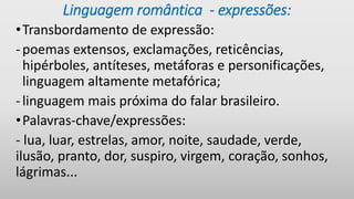 Linguagem romântica - expressões:
•Transbordamento de expressão:
-poemas extensos, exclamações, reticências,
hipérboles, antíteses, metáforas e personificações,
linguagem altamente metafórica;
-linguagem mais próxima do falar brasileiro.
•Palavras-chave/expressões:
- lua, luar, estrelas, amor, noite, saudade, verde,
ilusão, pranto, dor, suspiro, virgem, coração, sonhos,
lágrimas...
 