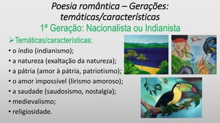 Poesia romântica – Gerações:
temáticas/características
1ª Geração: Nacionalista ou Indianista
Temáticas/características:
• o índio (indianismo);
• a natureza (exaltação da natureza);
• a pátria (amor à pátria, patriotismo);
• o amor impossível (lirismo amoroso);
• a saudade (saudosismo, nostalgia);
• medievalismo;
• religiosidade.
 