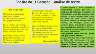 Poesias da 1ª Geração – análise de textos
Neste poema o autor expressa o
nacionalismo ufanista por meio da
exaltação da natureza. Composto por
cinco estrofes, sendo três quartetos e dois
sextetos, o autor escreveu esse poema
em julho de 1843, quando estava
estudando Direito na Universidade de
Coimbra, em Portugal. Assim, com
saudades de seu país, sentia-se exilado.
Essa saudade fica bastante evidente na
última estrofe, em que o poeta expressa o
seu desejo de regressar:
"Não permita Deus que eu morra,
Sem que eu volte para lá;".
Curioso notar que dois versos da Canção
do Exílio são mencionados no Hino
Nacional Brasileiro, composto em 1822:
“Nossos bosques têm mais vida,
Nossa vida, (no teu seio) mais amores”.
Minha terra tem primores,
Que tais não encontro eu cá;
Em cismar – sozinho, à noite –
Mais prazer encontro eu lá;
Minha terra tem palmeiras,
Onde canta o Sabiá.
Não permita Deus que eu morra,
Sem que eu volte para lá;
Sem que desfrute os primores
Que não encontro por cá;
Sem qu’inda aviste as palmeiras,
Onde canta o Sabiá.
(Gonçalves Dias)
Canção do exílio
Minha terra tem palmeiras
Onde canta o Sabiá,
As aves, que aqui gorjeiam,
Não gorjeiam como lá.
Nosso céu tem mais estrelas,
Nossas várzeas têm mais flores,
Nossos bosques têm mais vida,
Nossa vida mais amores.
Em cismar, sozinho, à noite,
Mais prazer encontro eu lá;
Minha terra tem palmeiras,
Onde canta o Sabiá.
 