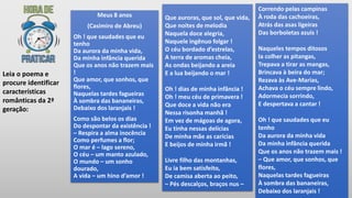 Meus 8 anos
(Casimiro de Abreu)
Oh ! que saudades que eu
tenho
Da aurora da minha vida,
Da minha infância querida
Que os anos não trazem mais
!
Que amor, que sonhos, que
flores,
Naquelas tardes fagueiras
À sombra das bananeiras,
Debaixo dos laranjais !
Como são belos os dias
Do despontar da existência !
– Respira a alma inocência
Como perfumes a flor;
O mar é – lago sereno,
O céu – um manto azulado,
O mundo – um sonho
dourado,
A vida – um hino d’amor !
Que auroras, que sol, que vida,
Que noites de melodia
Naquela doce alegria,
Naquele ingênuo folgar !
O céu bordado d’estrelas,
A terra de aromas cheia,
As ondas beijando a areia
E a lua beijando o mar !
Oh ! dias de minha infância !
Oh ! meu céu de primavera !
Que doce a vida não era
Nessa risonha manhã !
Em vez de mágoas de agora,
Eu tinha nessas delícias
De minha mãe as carícias
E beijos de minha irmã !
Livre filho das montanhas,
Eu ia bem satisfeito,
De camisa aberta ao peito,
– Pés descalços, braços nus –
Leia o poema e
procure identificar
características
românticas da 2ª
geração:
Correndo pelas campinas
À roda das cachoeiras,
Atrás das asas ligeiras
Das borboletas azuis !
Naqueles tempos ditosos
Ia colher as pitangas,
Trepava a tirar as mangas,
Brincava à beira do mar;
Rezava às Ave-Marias,
Achava o céu sempre lindo,
Adormecia sorrindo,
E despertava a cantar !
Oh ! que saudades que eu
tenho
Da aurora da minha vida
Da minha infância querida
Que os anos não trazem mais !
– Que amor, que sonhos, que
flores,
Naquelas tardes fagueiras
À sombra das bananeiras,
Debaixo dos laranjais !
 