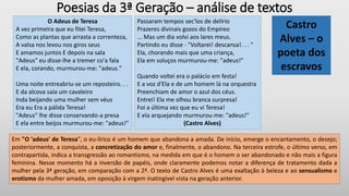 Poesias da 3ª Geração – análise de textos
O Adeus de Teresa
A vez primeira que eu fitei Teresa,
Como as plantas que arrasta a correnteza,
A valsa nos levou nos giros seus
E amamos juntos E depois na sala
"Adeus" eu disse-lhe a tremer co'a fala
E ela, corando, murmurou-me: "adeus."
Uma noite entreabriu-se um reposteiro. . .
E da alcova saía um cavaleiro
Inda beijando uma mulher sem véus
Era eu Era a pálida Teresa!
"Adeus" lhe disse conservando-a presa
E ela entre beijos murmurou-me: "adeus!"
Passaram tempos sec'los de delírio
Prazeres divinais gozos do Empíreo
... Mas um dia volvi aos lares meus.
Partindo eu disse - "Voltarei! descansa!. . . "
Ela, chorando mais que uma criança,
Ela em soluços murmurou-me: "adeus!"
Quando voltei era o palácio em festa!
E a voz d'Ela e de um homem lá na orquestra
Preenchiam de amor o azul dos céus.
Entrei! Ela me olhou branca surpresa!
Foi a última vez que eu vi Teresa!
E ela arquejando murmurou-me: "adeus!"
(Castro Alves)
Castro
Alves – o
poeta dos
escravos
Em "O 'adeus' de Teresa", o eu-lírico é um homem que abandona a amada. De início, emerge o encantamento, o desejo;
posteriormente, a conquista, a concretização do amor e, finalmente, o abandono. Na terceira estrofe, o último verso, em
contrapartida, indica a transgressão ao romantismo, na medida em que é o homem o ser abandonado e não mais a figura
feminina. Nesse momento há a inversão de papéis, onde claramente podemos notar a diferença de tratamento dada a
mulher pela 3ª geração, em comparação com a 2ª. O texto de Castro Alves é uma exaltação à beleza e ao sensualismo e
erotismo da mulher amada, em oposição à virgem inatingível vista na geração anterior.
 