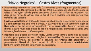 “Navio Negreiro” – Castro Alves (fragmentos)
• O Navio Negreiro é uma poesia de Castro Alves que integra um grande poema
épico chamado Os Escravos. Escrita em 1986 na cidade de São Paulo, a poesia
relata a situação sofrida pelos africanos vítimas do tráfico de escravos nas
viagens de navio da África para o Brasil. Ela é dividida em seis partes com
metrificação variada.
• A crítica social feita ao tráfico de escravos não impede o patriotismo do poeta.
É o seu patriotismo que leva à crítica. A sua visão do Brasil como um lugar de
liberdade e do futuro é incompatível com a escravidão. Mesmo sendo um
liberal, Castro Alves não deixa de lado a religiosidade, clamando a Deus uma
intervenção divina no tráfico negreiro.
• Inspirado pela poesia de Victor Hugo, Castro Alves tomou parte nas questões
sociais, principalmente em relação à escravidão. O combate ao sistema
escravagista rendeu ao escritor a alcunha de "Poeta dos Escravos". O
pensamento liberal do final do século 19 e o movimento abolicionista
também foram grandes influências para o poeta.
 