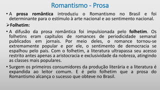 Romantismo - Prosa
• A prosa romântica introduziu o Romantismo no Brasil e foi
determinante para o estímulo à arte nacional e ao sentimento nacional.
Folhetim:
• A difusão da prosa romântica foi impulsionada pelo folhetim. Os
folhetins eram capítulos de romances de periodicidade semanal
publicados em jornais. Por meio deles, o romance tornou-se
extremamente popular e por ele, o sentimento de democracia se
espalhou pelo país. Com o folhetim, a literatura ultrapassa seu acesso
restrito antes apenas a aristocracia e exclusividade da nobreza, atingindo
as classes mais populares.
• Surgem os primeiros consumidores da produção literária e a literatura é
expandida ao leitor comum. E é pelo folhetim que a prosa do
Romantismo alcança o sucesso que obteve no Brasil.
 