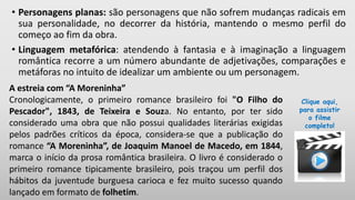 • Personagens planas: são personagens que não sofrem mudanças radicais em
sua personalidade, no decorrer da história, mantendo o mesmo perfil do
começo ao fim da obra.
• Linguagem metafórica: atendendo à fantasia e à imaginação a linguagem
romântica recorre a um número abundante de adjetivações, comparações e
metáforas no intuito de idealizar um ambiente ou um personagem.
A estreia com “A Moreninha”
Cronologicamente, o primeiro romance brasileiro foi "O Filho do
Pescador", 1843, de Teixeira e Souza. No entanto, por ter sido
considerado uma obra que não possui qualidades literárias exigidas
pelos padrões críticos da época, considera-se que a publicação do
romance “A Moreninha”, de Joaquim Manoel de Macedo, em 1844,
marca o início da prosa romântica brasileira. O livro é considerado o
primeiro romance tipicamente brasileiro, pois traçou um perfil dos
hábitos da juventude burguesa carioca e fez muito sucesso quando
lançado em formato de folhetim.
Clique aqui,
para assistir
o filme
completo!
 