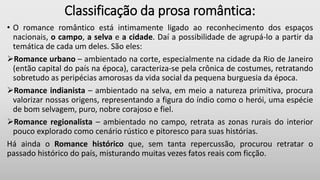 Classificação da prosa romântica:
• O romance romântico está intimamente ligado ao reconhecimento dos espaços
nacionais, o campo, a selva e a cidade. Daí a possibilidade de agrupá-lo a partir da
temática de cada um deles. São eles:
Romance urbano – ambientado na corte, especialmente na cidade da Rio de Janeiro
(então capital do país na época), caracteriza-se pela crônica de costumes, retratando
sobretudo as peripécias amorosas da vida social da pequena burguesia da época.
Romance indianista – ambientado na selva, em meio a natureza primitiva, procura
valorizar nossas origens, representando a figura do índio como o herói, uma espécie
de bom selvagem, puro, nobre corajoso e fiel.
Romance regionalista – ambientado no campo, retrata as zonas rurais do interior
pouco explorado como cenário rústico e pitoresco para suas histórias.
Há ainda o Romance histórico que, sem tanta repercussão, procurou retratar o
passado histórico do país, misturando muitas vezes fatos reais com ficção.
 