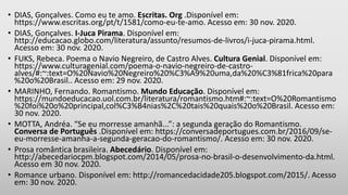• DIAS, Gonçalves. Como eu te amo. Escritas. Org .Disponível em:
https://www.escritas.org/pt/t/1581/como-eu-te-amo. Acesso em: 30 nov. 2020.
• DIAS, Gonçalves. I-Juca Pirama. Disponível em:
http://educacao.globo.com/literatura/assunto/resumos-de-livros/i-juca-pirama.html.
Acesso em: 30 nov. 2020.
• FUKS, Rebeca. Poema o Navio Negreiro, de Castro Alves. Cultura Genial. Disponível em:
https://www.culturagenial.com/poema-o-navio-negreiro-de-castro-
alves/#:~:text=O%20Navio%20Negreiro%20%C3%A9%20uma,da%20%C3%81frica%20para
%20o%20Brasil.. Acesso em: 29 nov. 2020.
• MARINHO, Fernando. Romantismo. Mundo Educação. Disponível em:
https://mundoeducacao.uol.com.br/literatura/romantismo.htm#:~:text=O%20Romantismo
%20foi%20o%20principal,col%C3%B4nias%2C%20tais%20quais%20o%20Brasil. Acesso em:
30 nov. 2020.
• MOTTA, Andréa. “Se eu morresse amanhã...”: a segunda geração do Romantismo.
Conversa de Português .Disponível em: https://conversadeportugues.com.br/2016/09/se-
eu-morresse-amanha-a-segunda-geracao-do-romantismo/. Acesso em: 30 nov. 2020.
• Prosa romântica brasileira. Abecedário. Disponível em:
http://abecedariocpm.blogspot.com/2014/05/prosa-no-brasil-o-desenvolvimento-da.html.
Acesso em 30 nov. 2020.
• Romance urbano. Disponível em: http://romancedacidade205.blogspot.com/2015/. Acesso
em: 30 nov. 2020.
 