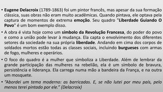 • Eugene Delacroix (1789-1863) foi um pintor francês, mas apesar da sua formação
clássica, suas obras não eram muito acadêmicas. Quando pintava, ele optava pela
captura de momentos de extrema emoção. Seu quadro "Liberdade Guiando O
Povo" é um bom exemplo disso.
• A obra é vista hoje como um símbolo da Revolução Francesa, do poder do povo
e como a união pode levar à mudança. Ela capta o envolvimento dos diferentes
setores da sociedade na sua própria liberdade. Andando em cima dos corpos de
soldados mortos estão todas as classes sociais, incluindo burgueses com armas
de fogo, mulheres e operários.
• O foco do quadro é a mulher que simboliza a Liberdade. Além de lembrar da
grande participação das mulheres na rebelião, ela é um símbolo de bravura,
persistência e liderança. Ela carrega numa mão a bandeira da França, e na outra
um mosquete.
• “Abordei um tema moderno: as barricadas. E, se não lutei por meu país, pelo
menos terei pintado por ele.” (Delacroix)
 