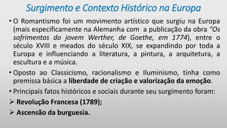 Surgimento e Contexto Histórico na Europa
• O Romantismo foi um movimento artístico que surgiu na Europa
(mais especificamente na Alemanha com a publicação da obra “Os
sofrimentos do jovem Werther, de Goethe, em 1774), entre o
século XVIII e meados do século XIX, se expandindo por toda a
Europa e influenciando a literatura, a pintura, a arquitetura, a
escultura e a música.
• Oposto ao Classicismo, racionalismo e Iluminismo, tinha como
premissa básica a liberdade de criação e valorização da emoção.
• Principais fatos históricos e sociais durante seu surgimento foram:
 Revolução Francesa (1789);
 Ascensão da burguesia.
 