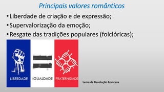 Principais valores românticos
•Liberdade de criação e de expressão;
•Supervalorização da emoção;
•Resgate das tradições populares (folclóricas);
Lema da Revolução Francesa
 