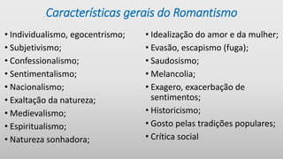 Características gerais do Romantismo
• Individualismo, egocentrismo;
• Subjetivismo;
• Confessionalismo;
• Sentimentalismo;
• Nacionalismo;
• Exaltação da natureza;
• Medievalismo;
• Espiritualismo;
• Natureza sonhadora;
• Idealização do amor e da mulher;
• Evasão, escapismo (fuga);
• Saudosismo;
• Melancolia;
• Exagero, exacerbação de
sentimentos;
• Historicismo;
• Gosto pelas tradições populares;
• Crítica social
 