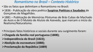 Romantismo no Brasil – Contexto Histórico
• São os fatos que delimitam o Romantismo no Brasil:
1836 - Publicação da obra poética Suspiros Poéticos e Saudades de
Gonçalves de Magalhães.
1881 – Publicação de Memórias Póstumas de Brás Cubas de Machado
de Assis e de O Mulato de Aluísio de Azevedo, que marcam o início do
Realismo/Naturalismo.
• Principais fatos históricos e sociais durante seu surgimento foram:
Chegada da família real portuguesa (1808);
Independência do Brasil (1822);
Abolição da escravatura (1888);
Proclamação da República (1889)
 