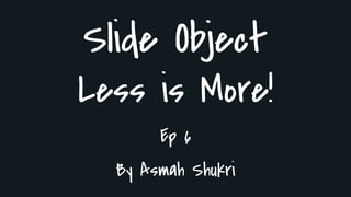 Slide Object
Less is More!
Ep 6
By Asmah Shukri
 
