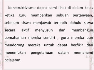 Konstruktivisme dapat kami lihat di dalam kelas
ketika guru memberikan sebuah pertanyaan,
sebelum siswa menjawab terlebih dahulu siswa
secara aktif menyusun dan membangun
pemahaman mereka sendiri , guru mereka pun
mendorong mereka untuk dapat berfikir dan
menemukan pengetahuan dalam memahami
pelajaran.
 