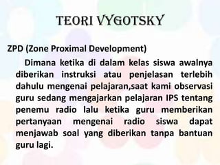 Teori Vygotsky
ZPD (Zone Proximal Development)
Dimana ketika di dalam kelas siswa awalnya
diberikan instruksi atau penjelasan terlebih
dahulu mengenai pelajaran,saat kami observasi
guru sedang mengajarkan pelajaran IPS tentang
penemu radio lalu ketika guru memberikan
pertanyaan mengenai radio siswa dapat
menjawab soal yang diberikan tanpa bantuan
guru lagi.
 