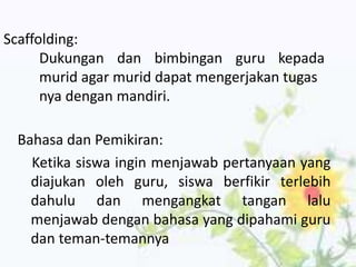 Bahasa dan Pemikiran:
Ketika siswa ingin menjawab pertanyaan yang
diajukan oleh guru, siswa berfikir terlebih
dahulu dan mengangkat tangan lalu
menjawab dengan bahasa yang dipahami guru
dan teman-temannya
Scaffolding:
Dukungan dan bimbingan guru kepada
murid agar murid dapat mengerjakan tugas
nya dengan mandiri.
 