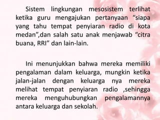 Sistem lingkungan mesosistem terlihat
ketika guru mengajukan pertanyaan “siapa
yang tahu tempat penyiaran radio di kota
medan”,dan salah satu anak menjawab “citra
buana, RRI” dan lain-lain.
Ini menunjukkan bahwa mereka memiliki
pengalaman dalam keluarga, mungkin ketika
jalan-jalan dengan keluarga nya mereka
melihat tempat penyiaran radio ,sehingga
mereka menguhubungkan pengalamannya
antara keluarga dan sekolah.
 
