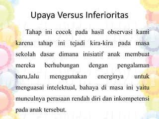 Upaya Versus Inferioritas
Tahap ini cocok pada hasil observasi kami
karena tahap ini tejadi kira-kira pada masa
sekolah dasar dimana inisiatif anak membuat
mereka berhubungan dengan pengalaman
baru,lalu menggunakan energinya untuk
menguasai intelektual, bahaya di masa ini yaitu
munculnya perasaan rendah diri dan inkompetensi
pada anak tersebut.
 