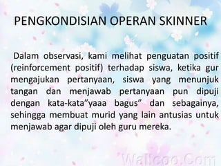 PENGKONDISIAN OPERAN SKINNER
Dalam observasi, kami melihat penguatan positif
(reinforcement positif) terhadap siswa, ketika gur
mengajukan pertanyaan, siswa yang menunjuk
tangan dan menjawab pertanyaan pun dipuji
dengan kata-kata”yaaa bagus” dan sebagainya,
sehingga membuat murid yang lain antusias untuk
menjawab agar dipuji oleh guru mereka.
 