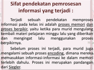 Sifat pendekatan pemrosesan
informasi yang terjadi :
Terjadi sebuah pendekatan memproses
informasi pada kelas ini adalah proses memori dan
proses berpikir, yaitu ketika para murid mengulang
kembali materi pelajaran minggu lalu yang diberikan
dan mengingat lalu menggunakan proses
berpikirnya.
Sebelum proses ini terjadi, para murid juga
mengalami sebuah proses encoding, dimana mereka
memasukkan informasi-informasi ke dalam memori
terlebih dahulu. Proses ini merupakan pandangan
dari Siegler.
 