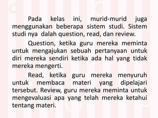 Pada kelas ini, murid-murid juga
menggunakan beberapa sistem studi. Sistem
studi nya dalah question, read, dan review.
Question, ketika guru mereka meminta
untuk mengajukan sebuah pertanyaan untuk
diri mereka sendiri ketika ada hal yang tidak
mereka mengerti.
Read, ketika guru mereka menyuruh
untuk membaca materi yang dipelajari
tersebut. Review, guru mereka meminta untuk
mengevaluasi apa yang telah mereka ketahui
tentang materi.
 
