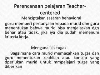 Perencanaan pelajaran Teacher-
centered
Menciptakan sasaran behavioral
guru memberi pertanyaan kepada murid dan guru
menentukan bahwa murid bisa menjelaskan dgn
benar atau tidak, jika iya dia sudah memenuhi
kriteria kerja.
Menganalisis tugas
Bagaimana cara murid memecahkan tugas dan
guru menentukan keahlian atau konsep yang
dperlukan murid untuk mmpelajari tugas yang
diberikan
 