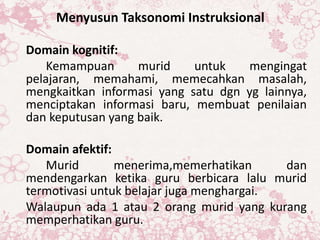 Menyusun Taksonomi Instruksional
Domain kognitif:
Kemampuan murid untuk mengingat
pelajaran, memahami, memecahkan masalah,
mengkaitkan informasi yang satu dgn yg lainnya,
menciptakan informasi baru, membuat penilaian
dan keputusan yang baik.
Domain afektif:
Murid menerima,memerhatikan dan
mendengarkan ketika guru berbicara lalu murid
termotivasi untuk belajar juga menghargai.
Walaupun ada 1 atau 2 orang murid yang kurang
memperhatikan guru.
 