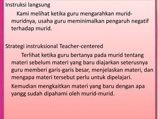 Instruksi langsung
Kami melihat ketika guru mengarahkan murid-
muridnya, usaha guru meminimalkan pengaruh negatif
terhadap murid.
Strategi instruksional Teacher-centered
Terlihat ketika guru bertanya pada murid tentang
materi sebelum materi yang baru diajarkan seterusnya
guru memberi garis-garis besar, menjelaskan materi, dan
mengapa materi tersebut perlu untuk dipelajari.
Kemudian mengkaitkan materi yang baru dengan apa
yangg sudah dipahami oleh murid-murid.
 