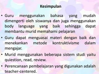 Kesimpulan
• Guru menggunakan bahasa yang mudah
dimengerti oleh siswanya dan juga menggunakan
body language yang baik sehingga dapat
membantu murid memahami pelajaran
• Guru dapat menguasai materi dengan baik dan
menekankan metode kontruktivisme dalam
mengajar.
• Murid menggunakan beberapa sistem studi yaitu
quiestion, read, review.
• Perencanaan pembelajaran yang digunakan adalah
teacher-centered.
 