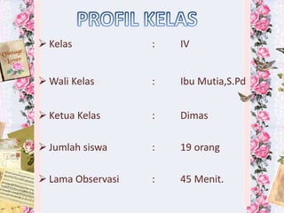  Kelas : IV
 Wali Kelas : Ibu Mutia,S.Pd
 Ketua Kelas : Dimas
 Jumlah siswa : 19 orang
 Lama Observasi : 45 Menit.
 