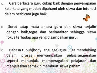 o Cara berbicara guru cukup baik dengan penyampaian
kata-kata yang mudah dipahami oleh siswa dan intonasi
dalam berbicara juga baik.
o Sorot tatap mata antara guru dan siswa terjalin
dengan baik,tegas dan berkarakter sehingga siswa
fokus terhadap apa yang disampaikan guru.
o Bahasa tubuh(body language) guru juga mendukung
dalam proses menyampaikan pelajaran,gerakan
seperti menunjuk, memperagakan pelajaran dan
menjelaskan semakin membuat siswa paham.
 