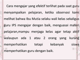 Cara mengajar yang efektif terlihat pada saat guru
menyampaikan pelajaran, ketika observasi kami
melihat bahwa Ibu Mutia selaku wali kelas sekaligus
guru IPS mengajar dengan baik, menguasai materi
pelajaran,mampu menjaga kelas agar tetap aktif
walaupun ada 1 atau 2 orang yang kurang
memperhatikan tetapi kebanyak siswa
memperhatikan guru dengan baik.
 