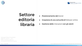 Settore
editoria
libraria
Osservatorio Brands & Social Media
Digital PR e OssCom — 2013
Centro di ricerca sui media e la
comunicazione dell’Università Cattolica
● Posizionamento del brand
● Creazione di una comunità di follower online
● Gestione delle interazioni con gli utenti
 