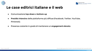 Le case editrici italiane e il web
● Comunicazione top-down e bottom-up
● Presidio intensivo delle piattaforme più diffuse (Facebook, Twitter, YouTube,
Pinterest);
● Presenza costante in grado di mantenere un engagement elevato.
 