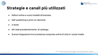 Strategie e canali più utilizzati
Osservatorio Brands & Social Media- Report #3: Editoria - centridiricerca.unicatt.it/osscom - www.digital-
pr.it
● Editori online e nuovi modelli di business
● Self-publishing e print-on-demand
● e-book
● Siti web prevalentemente di catalogo
● Scarsa integrazione tra la presenza corporate online (il sito) e i social media
 