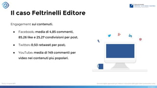 Il caso Feltrinelli Editore
Engagement sui contenuti.
● Facebook: media di 4,85 commenti,
85,26 like e 25,27 condivisioni per post.
● Twitter: 0,50 retweet per post;
● YouTube: media di 149 commenti per
video nei contenuti più popolari.
 