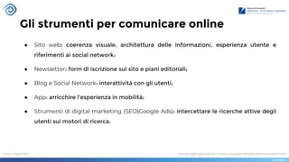 Gli strumenti per comunicare online
● Sito web: coerenza visuale, architettura delle informazioni, esperienza utente e
riferimenti ai social network;
● Newsletter: form di iscrizione sul sito e piani editoriali;
● Blog e Social Network: interattività con gli utenti;
● App: arricchire l’esperienza in mobilità;
● Strumenti di digital marketing (SEO|Google Ads): intercettare le ricerche attive degli
utenti sui motori di ricerca.
 